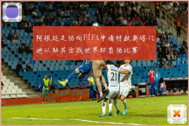 阿根廷足协向FIFA申请特赦奥塔门迪以助其出战世界杯首场比赛
