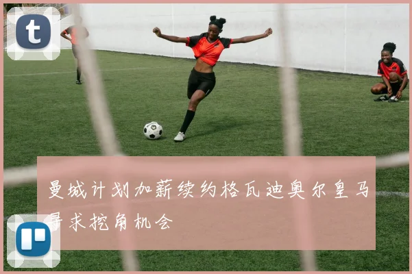 曼城计划加薪续约格瓦迪奥尔皇马寻求挖角机会