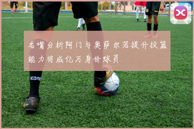 名嘴分析阿门与奥萨尔若提升投篮能力将成亿万身价球员