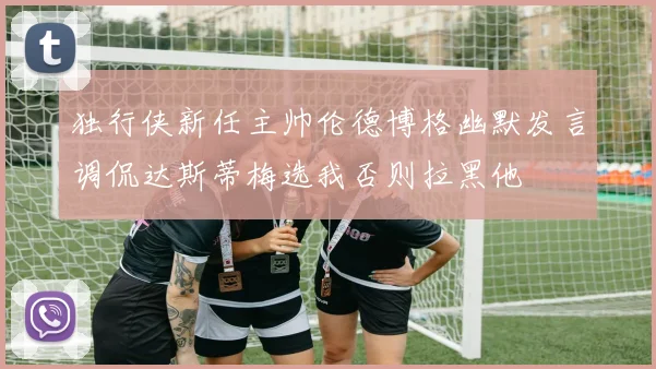 独行侠新任主帅伦德博格幽默发言调侃达斯蒂梅选我否则拉黑他