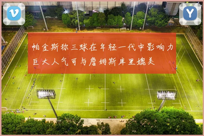 帕金斯称三球在年轻一代中影响力巨大人气可与詹姆斯库里媲美