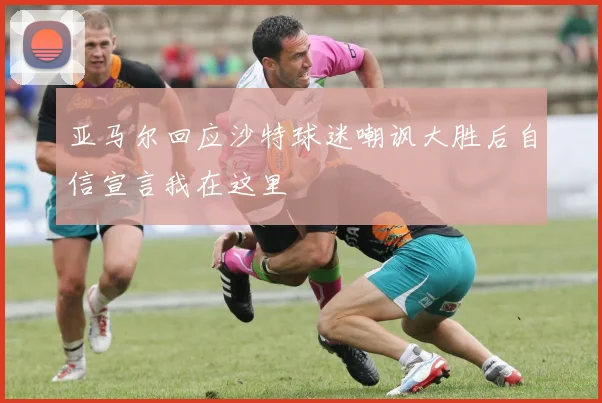亚马尔回应沙特球迷嘲讽大胜后自信宣言我在这里