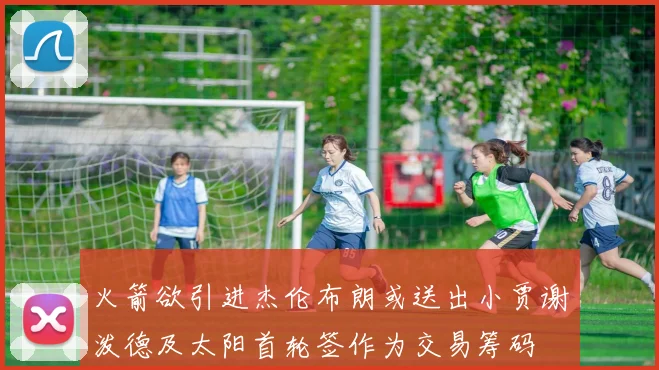 火箭欲引进杰伦布朗或送出小贾谢泼德及太阳首轮签作为交易筹码