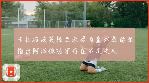 卡拉格谈英格兰未召马奎尔图赫尔指出阿诺德防守存在不足之处