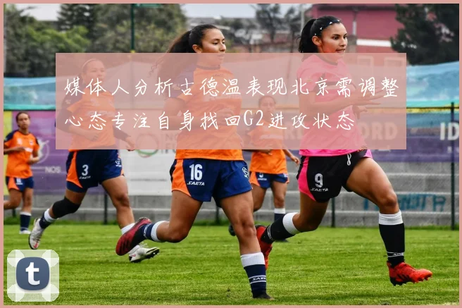 媒体人分析古德温表现北京需调整心态专注自身找回G2进攻状态