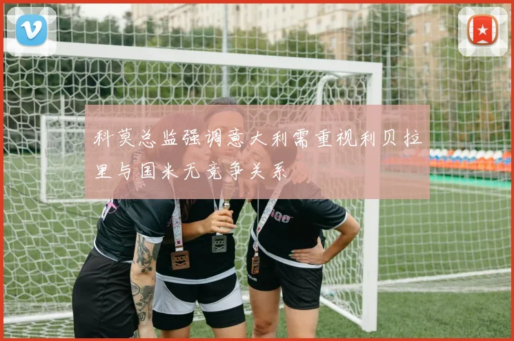 科莫总监强调意大利需重视利贝拉里与国米无竞争关系