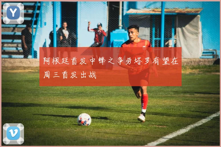 阿根廷首发中锋之争劳塔罗有望在周三首发出战
