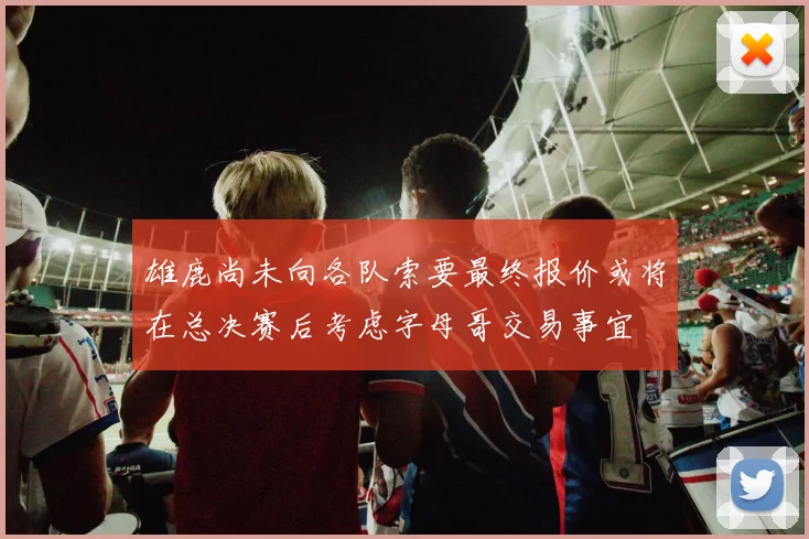 雄鹿尚未向各队索要最终报价或将在总决赛后考虑字母哥交易事宜
