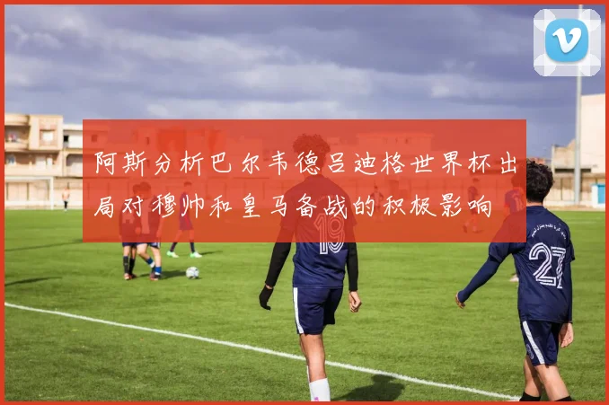 阿斯分析巴尔韦德吕迪格世界杯出局对穆帅和皇马备战的积极影响