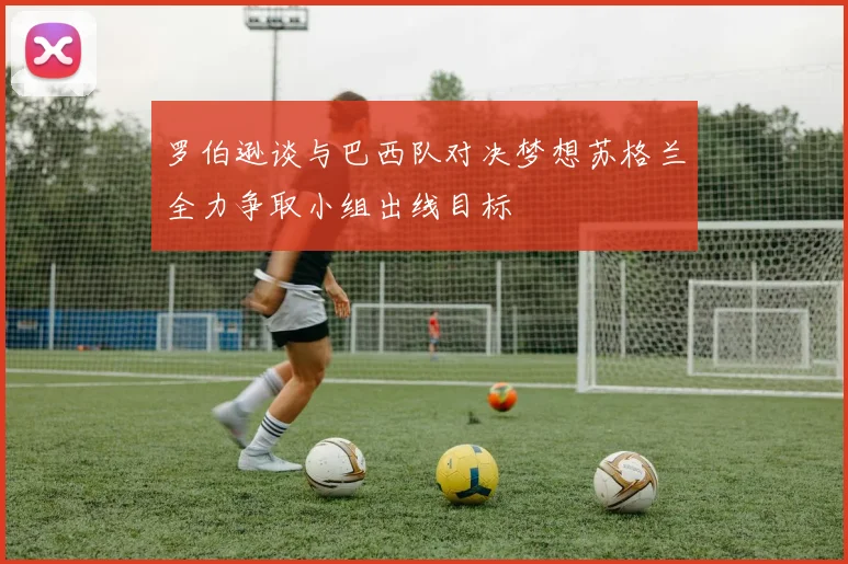 罗伯逊谈与巴西队对决梦想苏格兰全力争取小组出线目标
