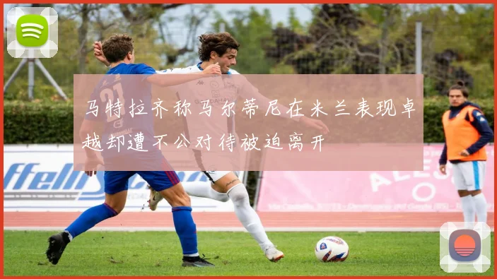 马特拉齐称马尔蒂尼在米兰表现卓越却遭不公对待被迫离开