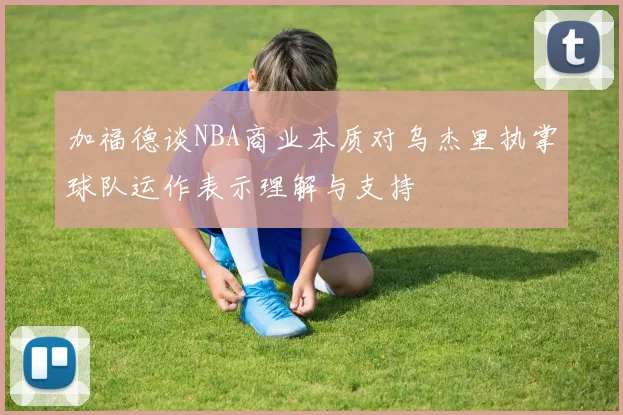 加福德谈NBA商业本质对乌杰里执掌球队运作表示理解与支持