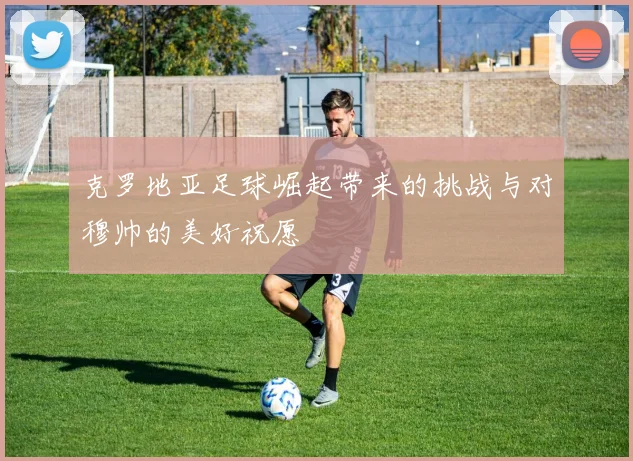 克罗地亚足球崛起带来的挑战与对穆帅的美好祝愿