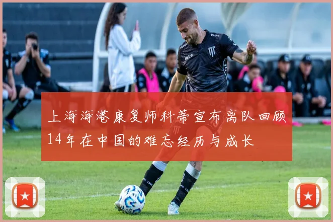 上海海港康复师科蒂宣布离队回顾14年在中国的难忘经历与成长