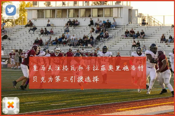 皇马关注格瓦和卡拉菲奥里施洛特贝克为第三引援选择